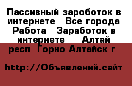 Пассивный зароботок в интернете - Все города Работа » Заработок в интернете   . Алтай респ.,Горно-Алтайск г.